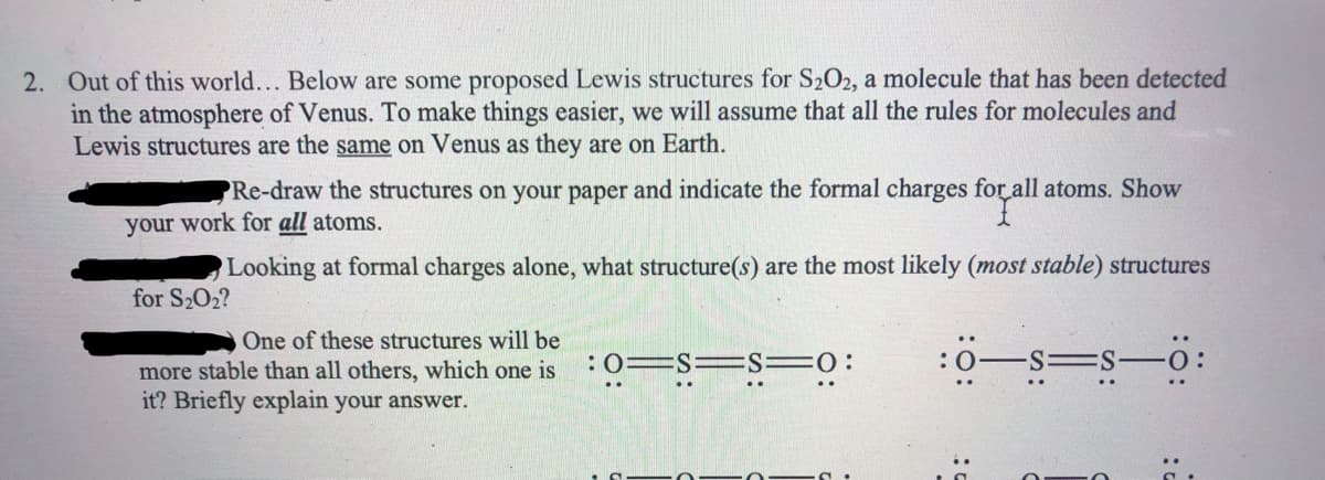 2. Out of this world... Below are some proposed Lewis structures for S202, a molecule that has been detected
in the atmosphere of Venus. To make things easier, we will assume that all the rules for molecules and
Lewis structures are the same on Venus as they are on Earth.
PRe-draw the structures on your paper and indicate the formal charges for all atoms. Show
your work for all atoms.
Looking at formal charges alone, what structure(s) are the most likely (most stable) structures
for S2O2?
One of these structures will be
=s-o:
:0=S =S=0:
more stable than all others, which one is
it? Briefly explain your answer.
