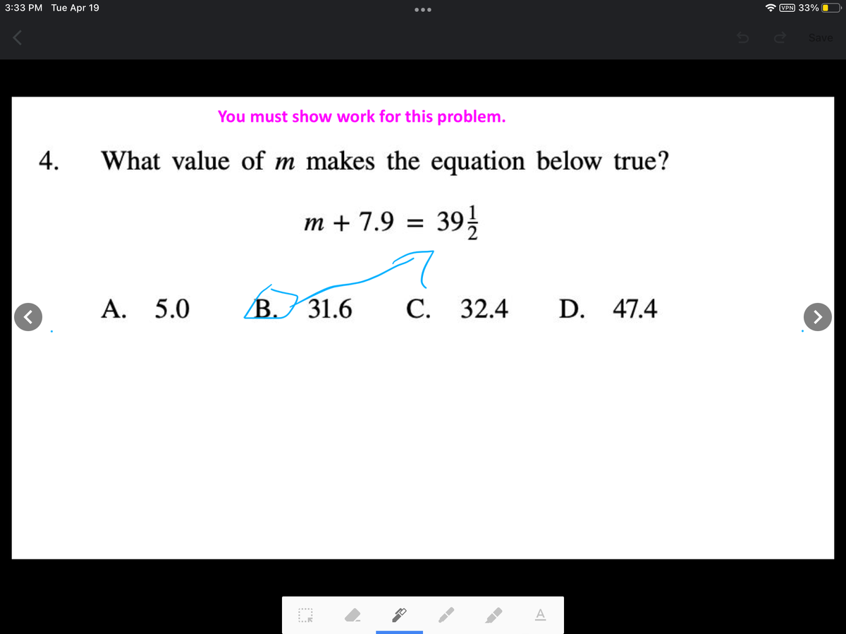 3:33 PM Tue Apr 19
VPN 33%
Save
You must show work for this problem.
What value of m makes the equation below true?
m + 7.9
39}
=
A. 5.0
BJ 31.6
С. 32.4
D. 47.4
A
4.
