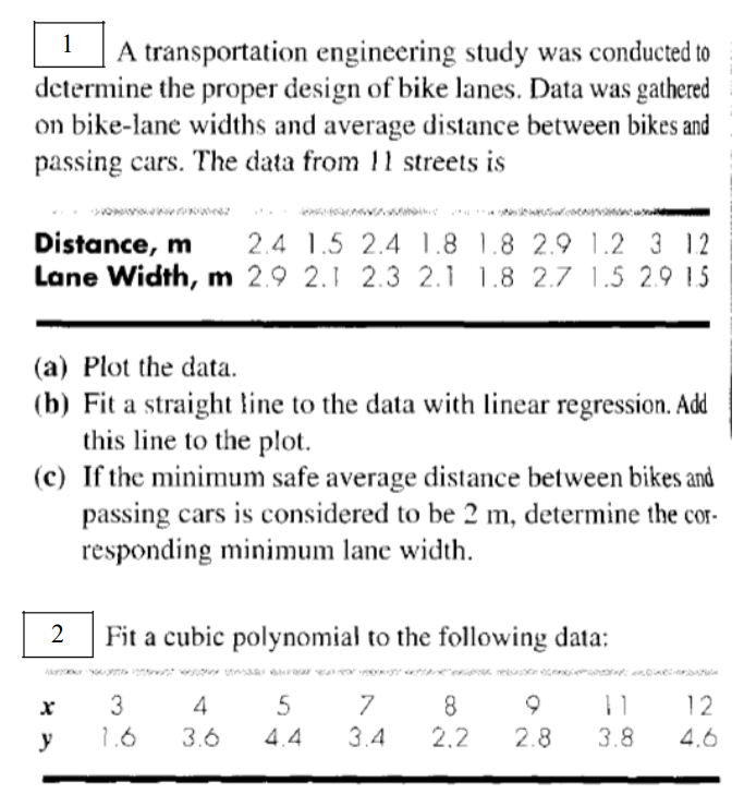 1
A transportation engineering study was conducted to
determine the proper design of bike lanes. Data was gathered
on bike-lane widths and average distance between bikes and
passing cars. The data from 11 streets is
Distance, m 2.4 1.5 2.4 1.8 1.8 2.9 1.2 3 12
Lane Width, m 2.9 2.1 2.3 2.1 1.8 2.7 1.5 2.9 1.5
(a) Plot the data.
(b) Fit a straight line to the data with linear regression. Add
this line to the plot.
(c) If the minimum safe average distance between bikes and
passing cars is considered to be 2 m, determine the cor-
responding minimum lane width.
2
wez
X
y
Fit a cubic polynomial to the following data:
kistust wody posar en HD WALDHE
4
5
3.6
4.4
3
1.6
7
3.4
8
2.2
2.8 3.8
12
4.6