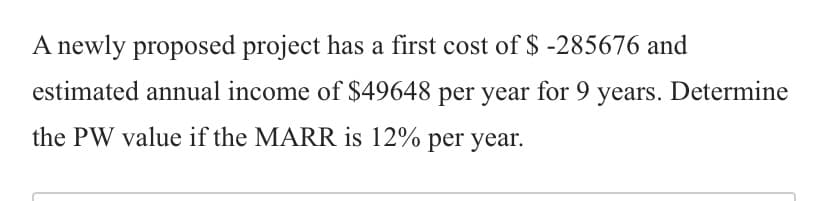 A newly proposed project has a first cost of $ -285676 and
estimated annual income of $49648 per year for 9 years. Determine
the PW value if the MARR is 12% per year.