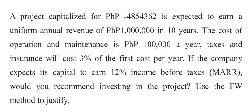 A project capitalized for PhP -4854362 is expected to earn a
uniform annual revenue of PhP 1,000,000 in 10 years. The cost of
operation and maintenance is PhP 100,000 a year, taxes and
insurance will cost 3% of the first cost per year. If the company
expects its capital to earn 12% income before taxes (MARR),
would you recommend investing in the project? Use the FW
method to justify.