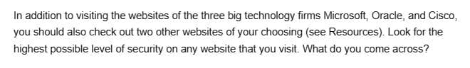 In addition to visiting the websites of the three big technology firms Microsoft, Oracle, and Cisco,
you should also check out two other websites of your choosing (see Resources). Look for the
highest possible level of security on any website that you visit. What do you come across?