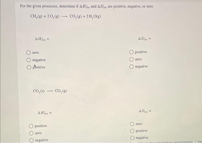 For the given processes, determine if AHxn and ASin are positive, negative, or zero.
CH₂(g) +20₂(g) - CO₂(g) + 2 H₂O(g)
AH;xn=
zero
negative
O positive
CO₂ (s) → CO₂(g)
AHin
O positive
zero
negative
ASin =
positive
zero
negative
ASin =
zero
positive
negative
Callioneral Chemistry | Pub