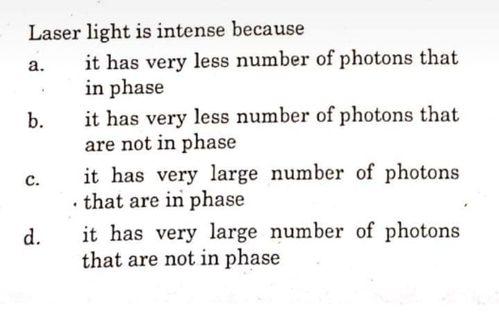 Laser light is intense because
it has very less number of photons that
in phase
а.
it has very less number of photons that
are not in phase
b.
it has very large number of photons
that are in phase
с.
it has very large number of photons
that are not in phase
d.
