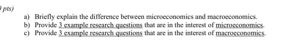 P pts)
a) Briefly explain the difference between microeconomics and macroeconomics.
b) Provide 3 example research questions that are in the interest of microeconomics.
c) Provide 3 example research questions that are in the interest of macroeconomics.
