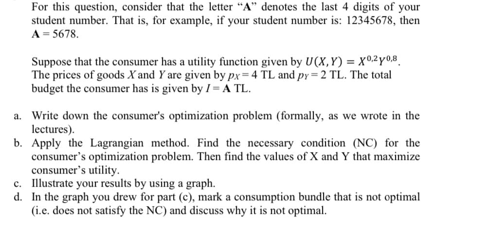 For this question, consider that the letter "A" denotes the last 4 digits of your
student number. That is, for example, if your student number is: 12345678, then
A = 5678.
Suppose that the consumer has a utility function given by U(X,Y)= X0,2y0,8
The prices of goods X and Y are given by px=4 TL and py=2 TL. The total
budget the consumer has is given by I = A TL.
a. Write down the consumer's optimization problem (formally, as we wrote in the
lectures).
b. Apply the Lagrangian method. Find the necessary condition (NC) for the
consumer's optimization problem. Then find the values of X and Y that maximize
consumer's utility.
c. Illustrate your results by using a graph.
d. In the graph you drew for part (c), mark a consumption bundle that is not optimal
(i.e. does not satisfy the NC) and discuss why it is not optimal.