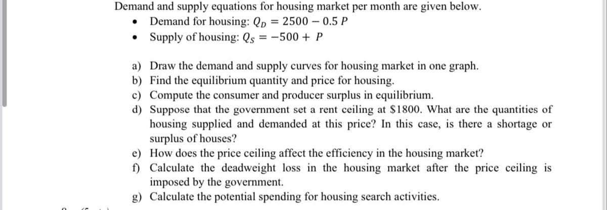 Demand and supply equations for housing market per month are given below.
Demand for housing: Qp = 2500 – 0.5 P
Supply of housing: Qs = -500 + P
a) Draw the demand and supply curves for housing market in one graph.
b) Find the equilibrium quantity and price for housing.
c) Compute the consumer and producer surplus in equilibrium.
d) Suppose that the government set a rent ceiling at $1800. What are the quantities of
housing supplied and demanded at this price? In this case, is there a shortage or
surplus of houses?
e) How does the price ceiling affect the efficiency in the housing market?
f) Calculate the deadweight loss in the housing market after the price ceiling is
imposed by the
g) Calculate the potential spending for housing search activities.
government.
