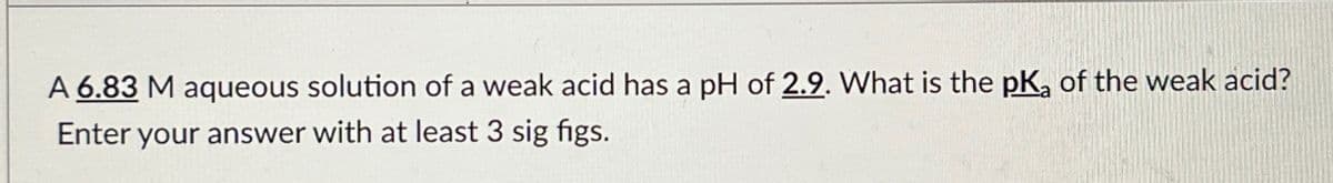 A 6.83 M aqueous solution of a weak acid has a pH of 2.9. What is the pKa of the weak acid?
Enter your answer with at least 3 sig figs.