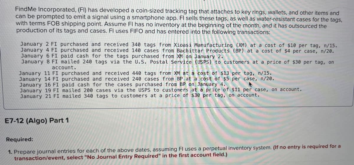 Find Me Incorporated, (FI) has developed a coin-sized tracking tag that attaches to key rings, wallets, and other items and
can be prompted to emit a signal using a smartphone app. Fl sells these tags, as well as water-resistant cases for the tags,
with terms FOB shipping point. Assume FI has no inventory at the beginning of the month, and it has outsourced the
production of its tags and cases. Fl uses FIFO and has entered into the following transactions:
January 2 FI purchased and received 340 tags from Xioasi Manufacturing (XM) at a cost of $10 per tag, n/15.
January 4 FI purchased and received 140 cases from Bachittar Products (BP) at a cost of $4 per case, n/20.
January 6 FI paid cash for the tags purchased from XM on January 2.
January 8 FI mailed 240 tags via the U.S. Postal Service (USPS) to customers at a price of $30 per tag, on
tags fr
account.
January 11 FI purchased and received 440 tags from XM at a cost of $13 per tag, n/15.
January 14 FI purchased and received 240 cases from BP at a cost of $5 per case, n/20.
January 16 FI paid cash for the cases purchased from BP on January 4.
January 19 FI mailed 200 cases via the USPS to customers at a price of $11 per case, on account.
January 21 FI mailed 340 tags to customers at a price of $30 per tag, on account.
E7-12 (Algo) Part 1
Required:
1. Prepare journal entries for each of the above dates, assuming Fl uses a perpetual inventory system. (If no entry is required for a
transaction/event, select "No Journal Entry Required" in the first account field.)