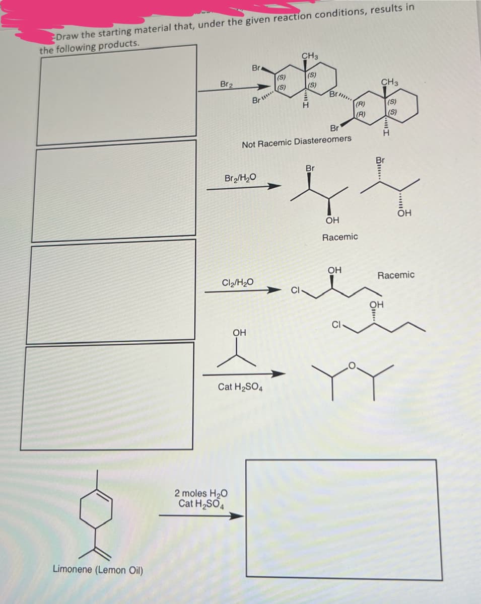 Draw the starting material that, under the given reaction conditions, results in
the following products.
Limonene (Lemon Oil)
CH3
Br.
(S)
(S)
Br2
(S)
(S)
CH 3
Br
(R)
(S)
(R)
(S)
Br
Not Racemic Diastereomers
Br2/H₂O
Br
OH
OH
Racemic
OH
Racemic
Cl₂/H2O
CI
OH
Cat H2SO4
2 moles H₂O
Cat H2SO4
OH