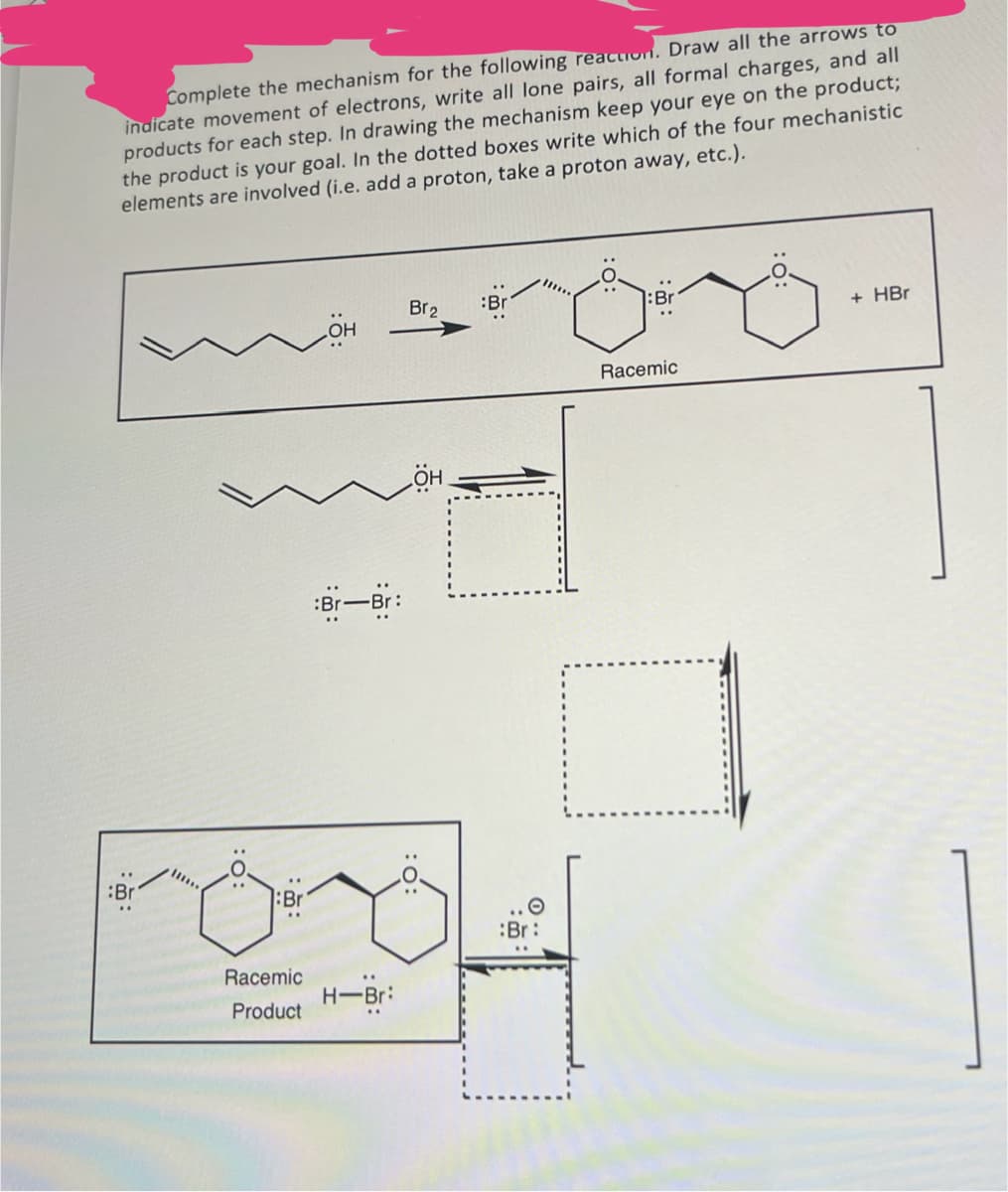 :Br
".
Complete the mechanism for the following reaction. Draw all the arrows to
indicate movement of electrons, write all lone pairs, all formal charges, and all
products for each step. In drawing the mechanism keep your eye on the product;
the product is your goal. In the dotted boxes write which of the four mechanistic
elements are involved (i.e. add a proton, take a proton away, etc.).
Br
Br-Br
Racemic
H-Br:
Product
Br2
:Bri
:Br
+ HBr
:Br:
Racemic