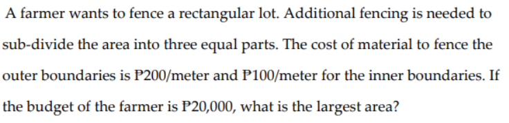 A farmer wants to fence a rectangular lot. Additional fencing is needed to
sub-divide the area into three equal parts. The cost of material to fence the
outer boundaries is P200/meter and P100/meter for the inner boundaries. If
the budget of the farmer is P20,000, what is the largest area?
