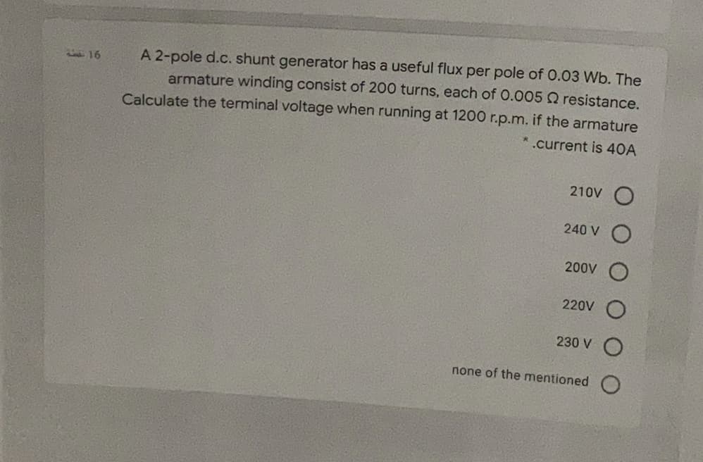 A 2-pole d.c. shunt generator has a useful flux per pole of 0.03 Wb. The
armature winding consist of 200 turns, each of 0.005 Q resistance.
16
Calculate the terminal voltage when running at 1200 r.p.m. if the armature
* .current is 40A
210V O
240 V
200V
220V
230 V
none of the mentioned
