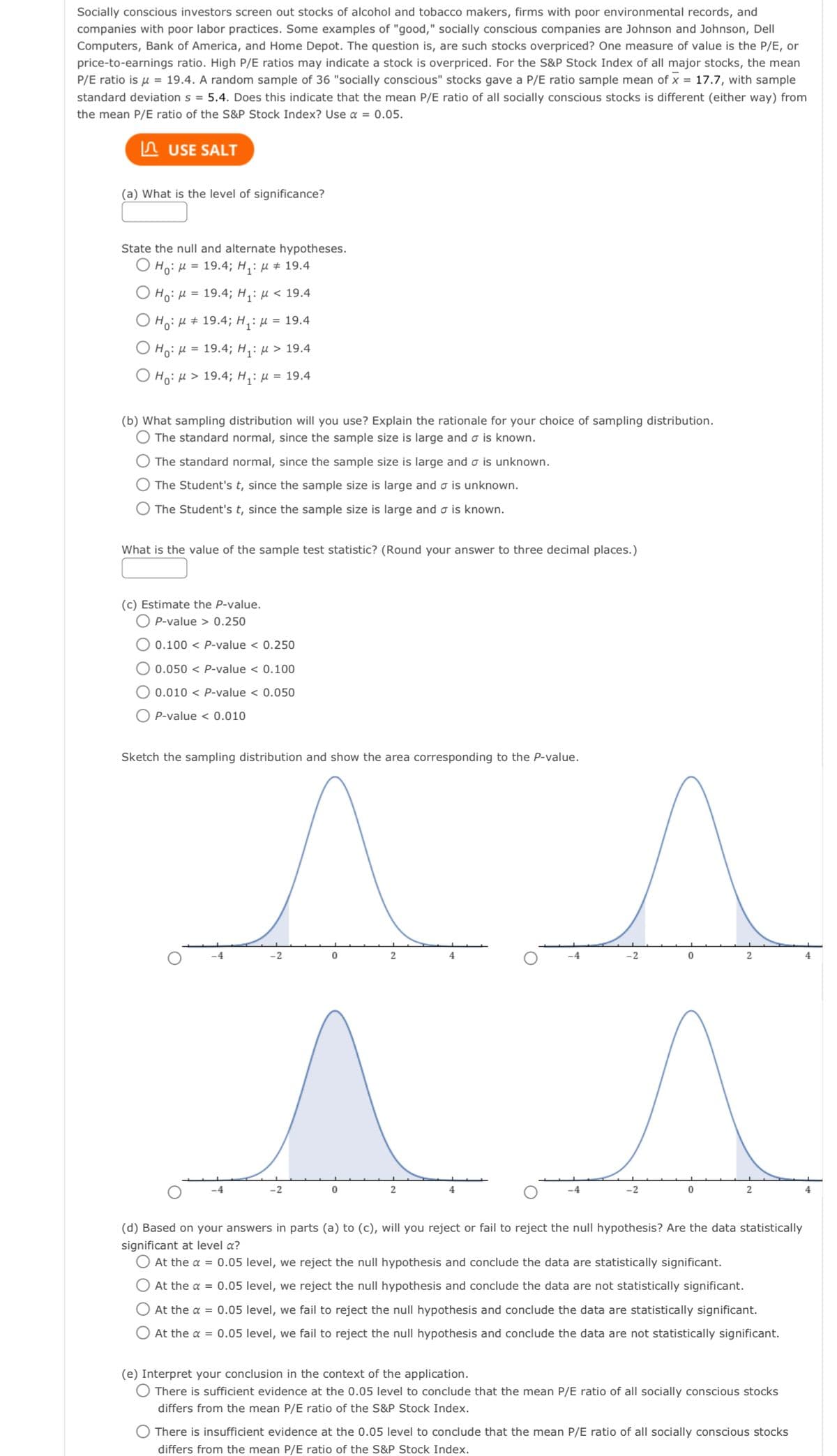 Socially conscious investors screen out stocks of alcohol and tobacco makers, firms with poor environmental records, and
companies with poor labor practices. Some examples of "good," socially conscious companies are Johnson and Johnson, Dell
Computers, Bank of America, and Home Depot. The question is, are such stocks overpriced? One measure of value is the P/E, or
price-to-earnings ratio. High P/E ratios may indicate a stock is overpriced. For the S&P Stock Index of all major stocks, the mean
P/E ratio is μ = 19.4. A random sample of 36 "socially conscious" stocks gave a P/E ratio sample mean of x = 17.7, with sample
standard deviation s=5.4. Does this indicate that the mean P/E ratio of all socially conscious stocks is different (either way) from
the mean P/E ratio of the S&P Stock Index? Use α = 0.05.
USE SALT
(a) What is the level of significance?
State the null and alternate hypotheses.
O Ho: M = 19.4; H₁: μ # 19.4
Ho: μ = 19.4; H₁: μ< 19.4
Ho: μ ‡ 19.4; H₁: μ = 19.4
Ho: μ = 19.4; H₁: μ> 19.4
Ho: M> 19.4; H₁: μ = 19.4
(b) What sampling distribution will you use? Explain the rationale for your choice of sampling distribution.
The standard normal, since the sample size is large and o is known.
O The standard normal, since the sample size is large and is unknown.
O The Student's t, since the sample size is large and σ is unknown.
The Student's t, since the sample size is large and o is known.
What is the value of the sample test statistic? (Round your answer to three decimal places.)
(c) Estimate the P-value.
P-value > 0.250
0.100 < P-value < 0.250
0.050 < P-value < 0.100
0.010 < P-value < 0.050
P-value < 0.010
Sketch the sampling distribution and show the area corresponding to the P-value.
^
0
O
-2
0
2
2
-4
-2
0
0
2
2
(d) Based on your answers in parts (a) to (c), will you reject or fail to reject the null hypothesis? Are the data statistically
significant at level a?
O At the α = 0.05 level, we reject the null hypothesis and conclude the data are statistically significant.
At the α = 0.05 level, we reject the null hypothesis and conclude the data are not statistically significant.
O At the α = 0.05 level, we fail to reject the null hypothesis and conclude the data are statistically significant.
O At the α = 0.05 level, we fail to reject the null hypothesis and conclude the data are not statistically significant.
(e) Interpret your conclusion in the context of the application.
There is sufficient evidence at the 0.05 level to conclude that the mean P/E ratio of all socially conscious stocks
differs from the mean P/E ratio of the S&P Stock Index.
O There is insufficient evidence at the 0.05 level to conclude that the mean P/E ratio of all socially conscious stocks
differs from the mean P/E ratio of the S&P Stock Index.
4