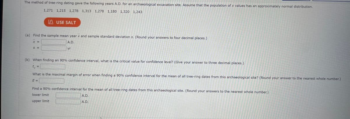 The method of tree-ring dating gave the following years A.D. for an archaeological excavation site. Assume that the population of x values has an approximately normal distribution.
1,271 1,215 1,278 1,313 1,278 1,180 1,320 1,243
(a) Find the sample mean year x and sample standard deviation s. (Round your answers to four decimal places.)
A.D.
yr
X =
USE SALT
S =
What is the maximal margin of error when finding a 90% confidence interval for the mean of all tree-ring dates from this archaeological site? (Round your answer to the nearest whole number.)
E =
(b) When finding an 90% confidence interval, what is the critical value for confidence level? (Give your answer to three decimal places.)
t =
C
Find a 90% confidence interval for the mean of all tree-ring dates from this archaeological site. (Round your answers to the nearest whole number.)
lower limit
A.D.
upper limit
A.D.