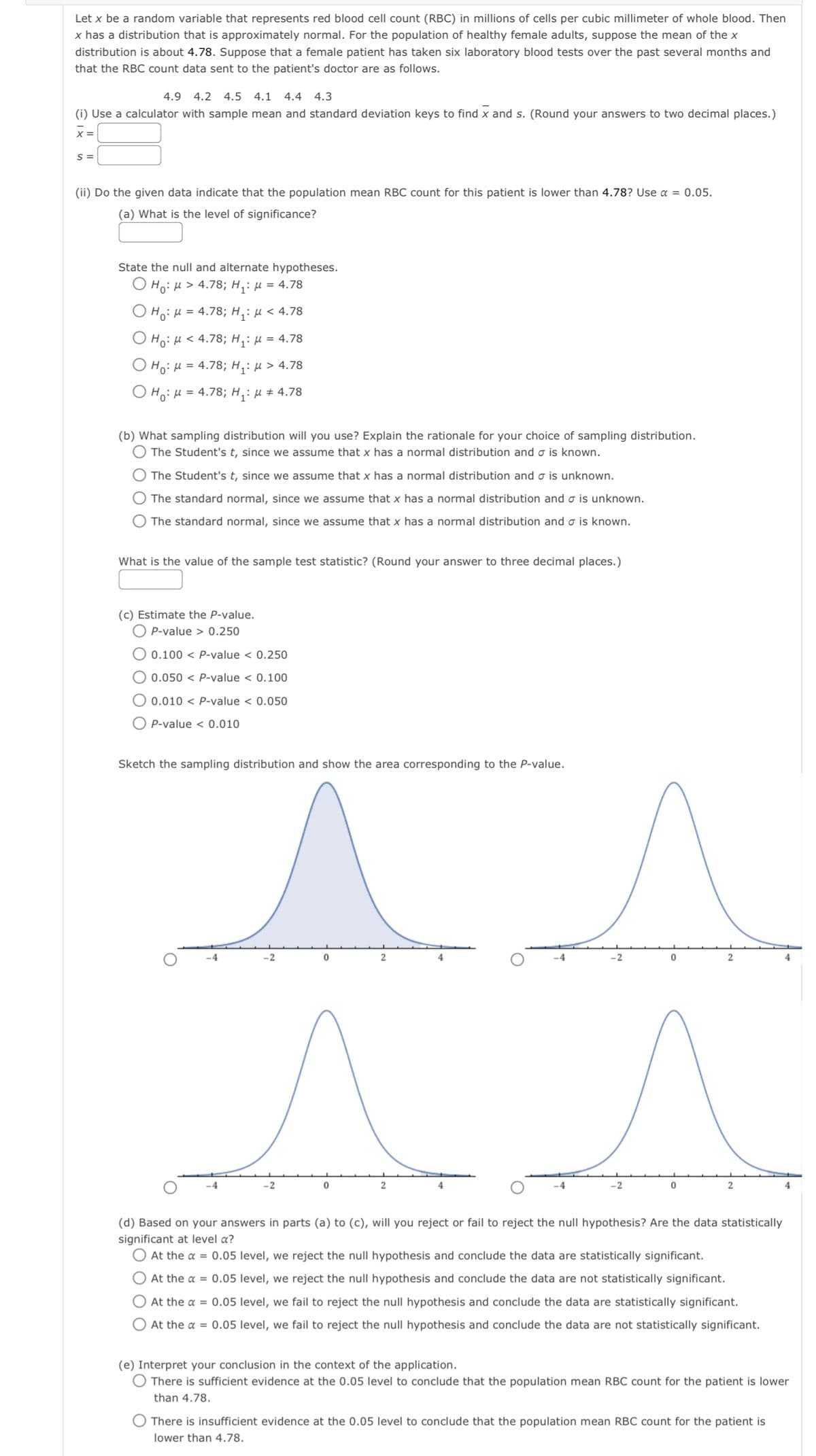 Let x be a random variable that represents red blood cell count (RBC) in millions of cells per cubic millimeter of whole blood. Then
x has a distribution that is approximately normal. For the population of healthy female adults, suppose the mean of the x
distribution is about 4.78. Suppose that a female patient has taken six laboratory blood tests over the past several months and
that the RBC count data sent to the patient's doctor are as follows.
4.9 4.2 4.5 4.1 4.4 4.3
(i) Use a calculator with sample mean and standard deviation keys to find x and s. (Round your answers to two decimal places.)
S=
(ii) Do the given data indicate that the population mean RBC count for this patient is lower than 4.78? Use α = 0.05.
(a) What is the level of significance?
State the null and alternate hypotheses.
Ho: M> 4.78; H₁: μ = 4.78
H₁: μ = 4.78; H₁: μ< 4.78
Ho: M < 4.78; H₁: μ = 4.78
Ho: μ = 4.78; H₁: μ> 4.78
OH₁: M = 4.78; H₁: μ # 4.78
(b) What sampling distribution will you use? Explain the rationale for your choice of sampling distribution.
O The Student's t, since we assume that x has a normal distribution and σ is known.
The Student's t, since we assume that x has a normal distribution and is unknown.
O The standard normal, since we assume that x has a normal distribution and σ is unknown.
The standard normal, since we assume that x has a normal distribution and o is known.
What is the value of the sample test statistic? (Round your answer to three decimal places.)
(c) Estimate the P-value.
OP-value > 0.250
0.100< P-value < 0.250
0.050 < P-value <
0.100
0.010 < P-value < 0.050
O P-value < 0.010
Sketch the sampling distribution and show the area corresponding to the P-value.
O
-4
^^
4
-2
0
2
2
-4
-2
-2
0
2
2
(d) Based on your answers in parts (a) to (c), will you reject or fail to reject the null hypothesis? Are the data statistically
significant at level a?
At the α = 0.05 level, we reject the null hypothesis and conclude the data are statistically significant.
O At the α = 0.05 level, we reject the null hypothesis and conclude the data are not statistically significant.
At the α = 0.05 level, we fail to reject the null hypothesis and conclude the data are statistically significant.
O At the x = 0.05 level, we fail to reject the null hypothesis and conclude the data are not statistically significant.
4
(e) Interpret your conclusion in the context of the application.
There is sufficient evidence at the 0.05 level to conclude that the population mean RBC count for the patient is lower
than 4.78.
There is insufficient evidence at the 0.05 level to conclude that the population mean RBC count for the patient is
lower than 4.78.