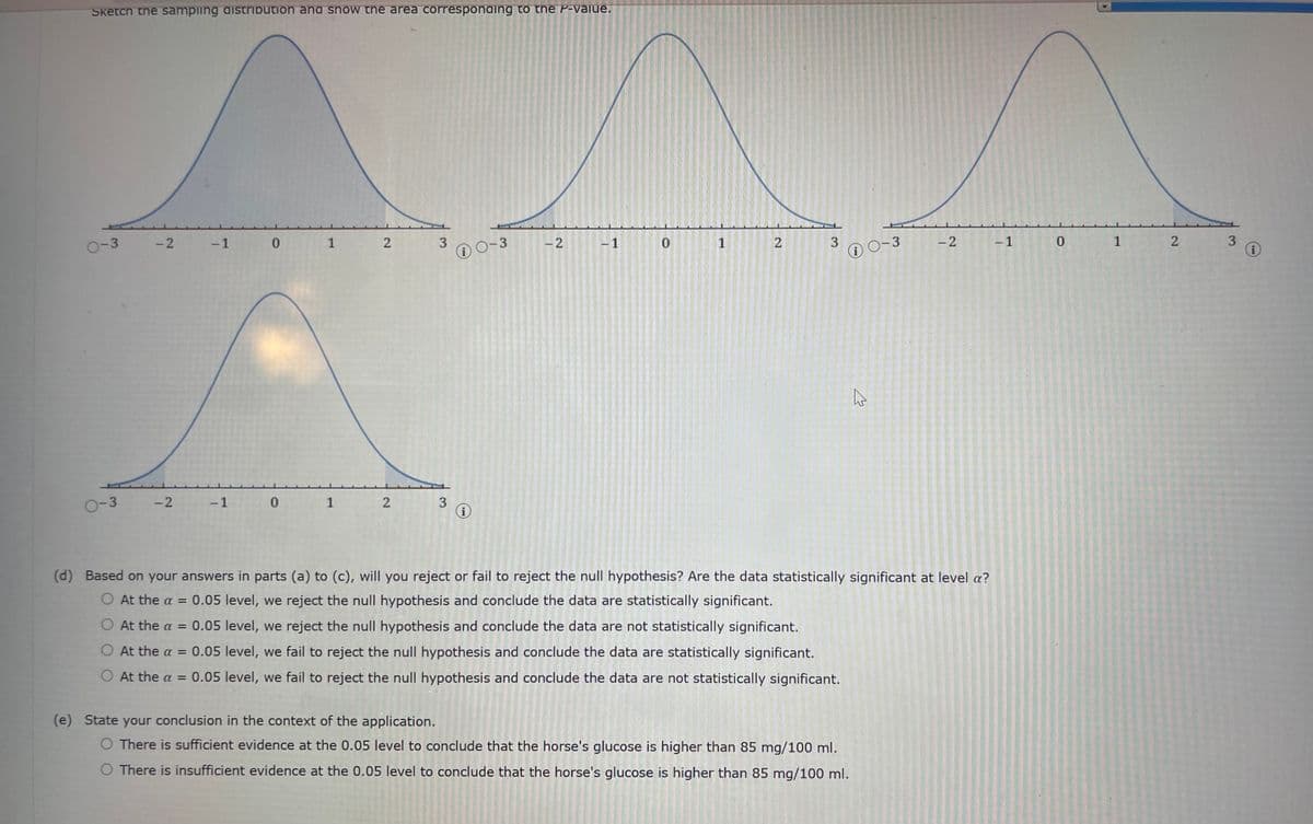 Sketch the sampling distribution and snow the area corresponding to the P-value.
0-3
0-3
-2 -1 0
-2 -1 0
1 2
3
1 2 3
i
0-3
-2
-1
0
1
2
3
(i)
4
(e) State your conclusion in the context of the application.
O There is sufficient evidence at the 0.05 level to conclude that the horse's glucose is higher than 85 mg/100 ml.
O There is insufficient evidence at the 0.05 level to conclude that the horse's glucose is higher than 85 mg/100 ml.
0-3
-2
(d) Based on your answers in parts (a) to (c), will you reject or fail to reject the null hypothesis? Are the data statistically significant at level a?
O At the a = 0.05 level, we reject the null hypothesis and conclude the data are statistically significant.
O At the a = 0.05 level, we reject the null hypothesis and conclude the data are not statistically significant.
O At the a = 0.05 level, we fail to reject the null hypothesis and conclude the data are statistically significant.
O At the a = 0.05 level, we fail to reject the null hypothesis and conclude the data are not statistically significant.
-1
0
1
2
3
i