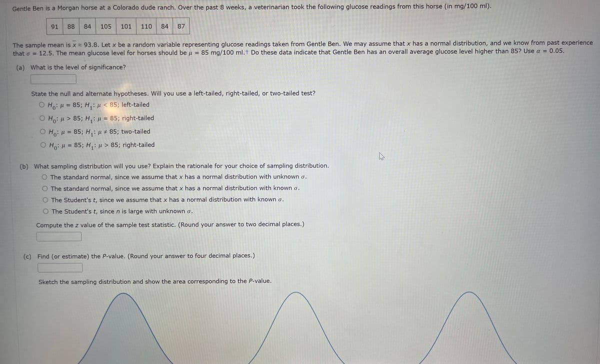 Gentle Ben is a Morgan horse at a Colorado dude ranch. Over the past 8 weeks, a veterinarian took the following glucose readings from this horse (in mg/100 ml).
91 88 84 105 101 110 84 87
The sample mean is x≈ 93.8. Let x be a random variable representing glucose readings taken from Gentle Ben. We may assume that x has a normal distribution, and we know from past experience
that o = 12.5. The mean glucose level for horses should be μ 85 mg/100 ml. Do these data indicate that Gentle Ben has an overall average glucose level higher than 85? Use a = 0.05.
=
(a) What is the level of significance?
State the null and alternate hypotheses. Will you use a left-tailed, right-tailed, or two-tailed test?
OH₁: μ = 85; H₁: μ< 85; left-tailed
O Ho: >85; H₁: μ = 85; right-tailed
O Ho: μ = 85; H₁: μ #85; two-tailed
OH₁: μ = 85; H₁: μ>85; right-tailed
(b) What sampling distribution will you use? Explain the rationale for your choice of sampling distribution.
O The standard normal, since we assume that x has a normal distribution with unknown o.
O The standard normal, since we assume that x has a normal distribution with known σ.
O The Student's t, since we assume that x has a normal distribution with known o.
O The Student's t, since n is large with unknown o.
Compute the z value of the sample test statistic. (Round your answer to two decimal places.)
(c) Find (or estimate) the P-value. (Round your answer to four decimal places.)
Sketch the sampling distribution and show the area corresponding to the P-value.
4