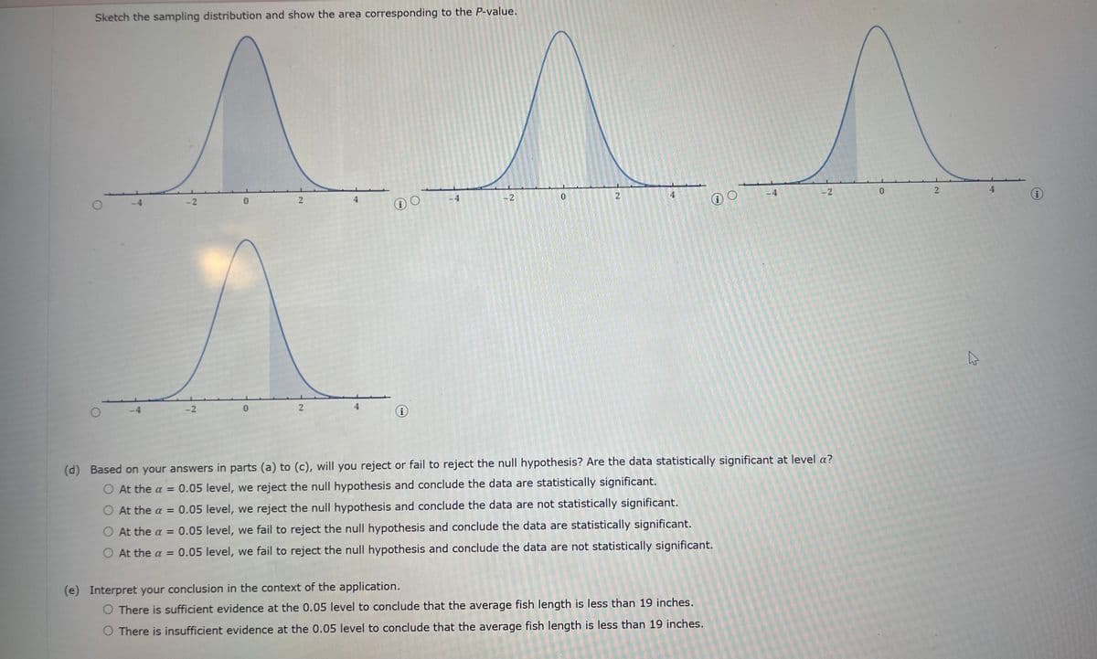 Sketch the sampling distribution and show the area corresponding to the P-value.
O
O
-4
-2
-2
0
2
2
H
i
4
-2
C
2
12
io
(e) Interpret your conclusion in the context of the application.
O There is sufficient evidence at the 0.05 level to conclude that the average fish length is less than 19 inches.
O There is insufficient evidence at the 0.05 level to conclude that the average fish length is less than 19 inches.
7
-2
(d) Based on your answers in parts (a) to (c), will you reject or fail to reject the null hypothesis? Are the data statistically significant at level a?
O At the a = 0.05 level, we reject the null hypothesis and conclude the data are statistically significant.
O At the a = 0.05 level, we reject the null hypothesis and conclude the data are not statistically significant.
O At the a = 0.05 level, we fail to reject the null hypothesis and conclude the data are statistically significant.
O At the a = 0.05 level, we fail to reject the null hypothesis and conclude the data are not statistically significant.
0
2
4
4
i