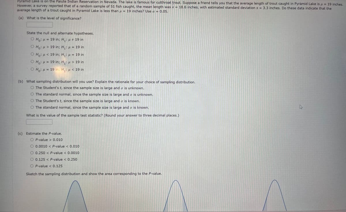 =
19 inches.
Pyramid Lake is on the Paiute Indian Reservation in Nevada. The lake is famous for cutthroat trout. Suppose a friend tells you that the average length of trout caught in Pyramid Lake is u
However, a survey reported that of a random sample of 51 fish caught, the mean length was x 18.6 inches, with estimated standard deviation s = 3.3 inches. Do these data indicate that the
average length of a trout caught in Pyramid Lake is less than μ = 19 inches? Use a = 0.05.
=
(a) What is the level of significance?
State the null and alternate hypotheses.
O Ho: μ = 19 in; H₁: μ ‡ 19 in
Ho: μ> 19 in; H₁: μ = 19 in
O Ho: μ< 19 in; H₁: μ = 19 in
O Ho: μ = 19 in; H₁: μ > 19 in
O Ho: μ = 19 in; H₁: μ< 19 in
(b) What sampling distribution will you use? Explain the rationale for your choice of sampling distribution.
O The Student's t, since the sample size is large and o is unknown.
O The standard normal, since the sample size is large and o is unknown.
O The Student's t, since the sample size is large and o is known.
O The standard normal, since the sample size is large and o is known.
What is the value of the sample test statistic? (Round your answer to three decimal places.)
(c) Estimate the P-value.
OP-value > 0.010
O 0.0010 < P-value < 0.010
O 0.250 < P-value < 0.0010
0.125 < P-value < 0.250
O P-value < 0.125
Sketch the sampling distribution and show the area corresponding to the P-value.