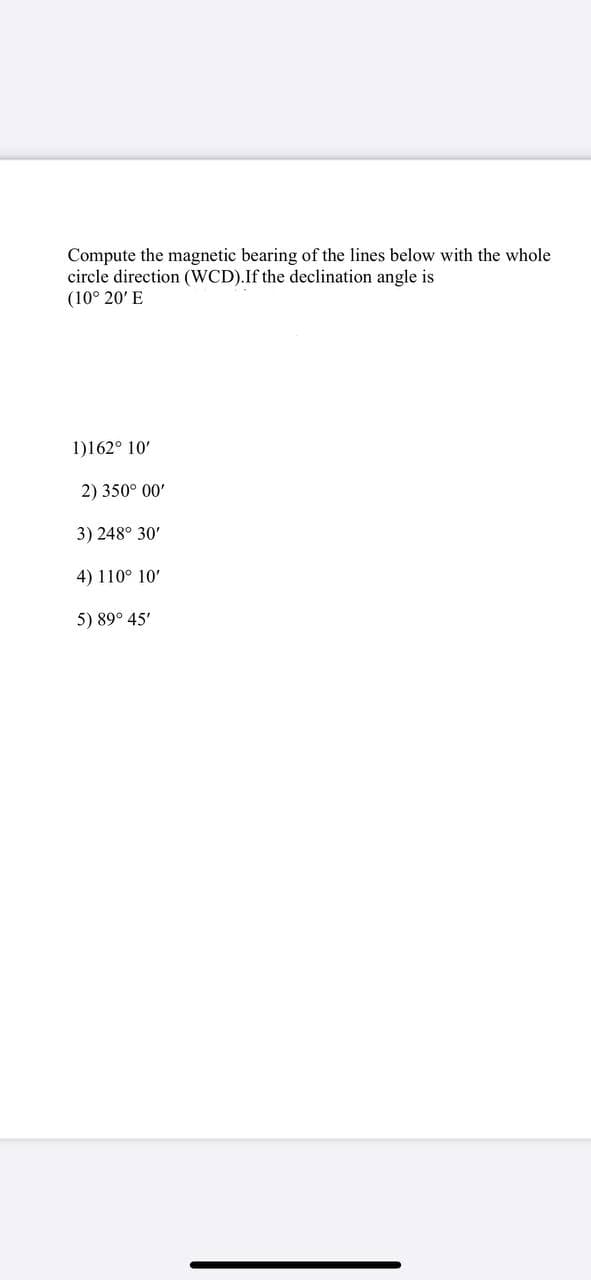 Compute the magnetic bearing of the lines below with the whole
circle direction (WCD).If the declination angle is
(10° 20' E
1)162° 10'
2) 350° 00'
3) 248° 30'
4) 110° 10'
5) 89° 45'
