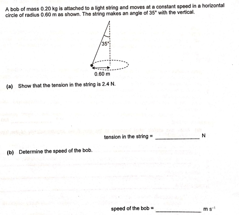 A bob of mass 0.20 kg is attached to a light string and moves at a constant speed in a horizontal
circle of radius 0.60 m as shown. The string makes an angle of 35° with the vertical.
35
0.60 m
(a) Show that the tension in the string is 2.4 N.
tension in the string =
I . .........................
(b) Determine the speed of the bob.
speed of the bob =
ms-1
.............
.................
