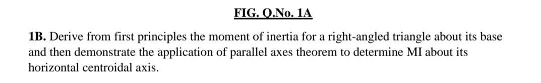 FIG. Q.No. 1A
1B. Derive from first principles the moment of inertia for a right-angled triangle about its base
and then demonstrate the application of parallel axes theorem to determine MI about its
horizontal centroidal axis.
