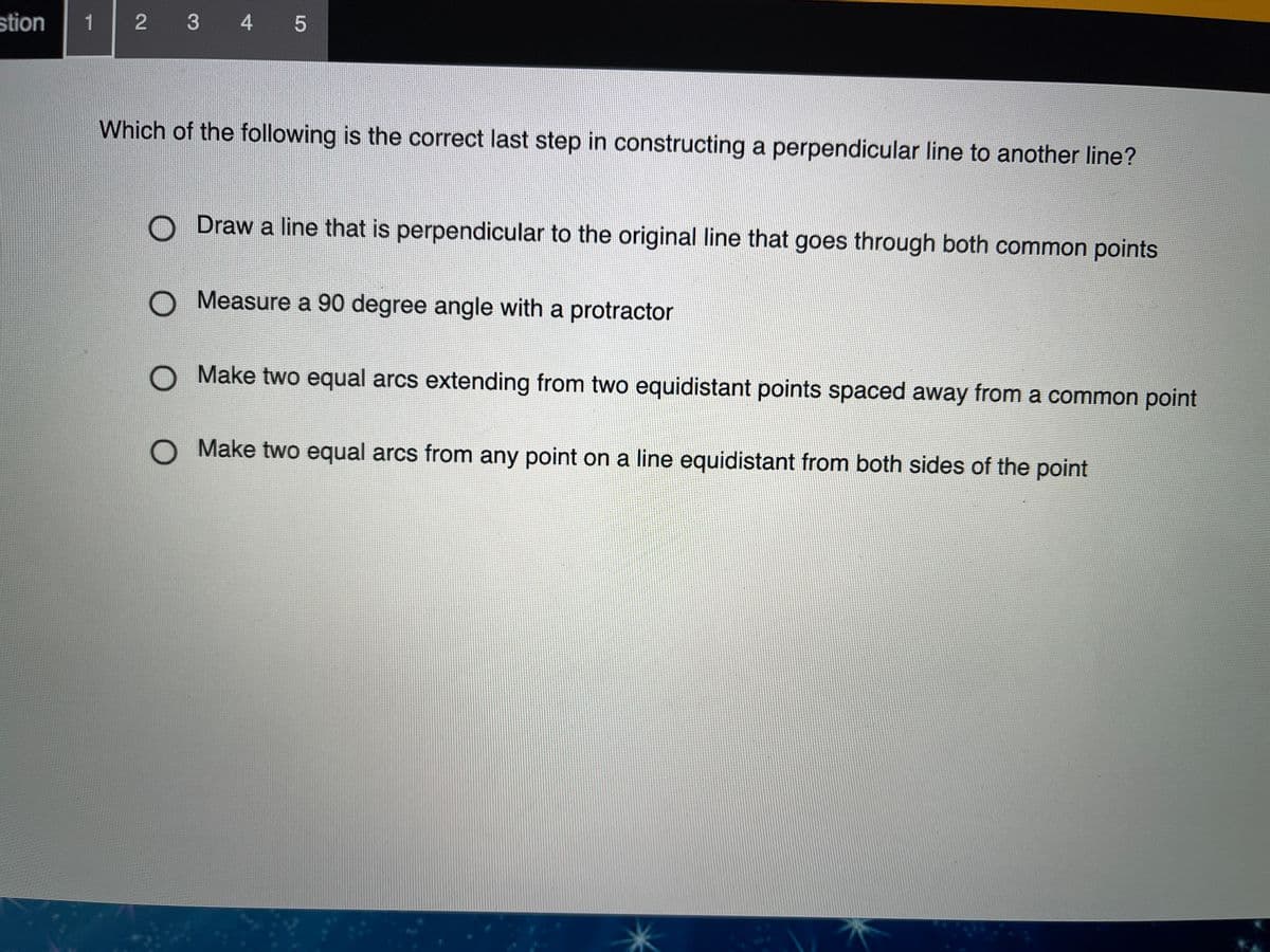 stion
1
2 3 4 5
Which of the following is the correct last step in constructing a perpendicular line to another line?
Draw a line that is perpendicular to the original line that goes through both common points
O Measure a 90 degree angle with a protractor
O Make two equal arcs extending from two equidistant points spaced away from a common point
O Make two equal arcs from any point on a line equidistant from both sides of the point
