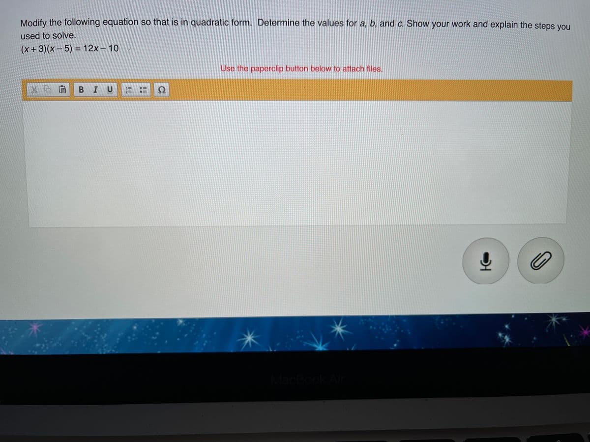 Modify the following equation so that is in quadratic form. Determine the values for a, b, and c. Show your work and explain the steps you
used to solve.
(x+3)(x-5)%3D12X-10
Use the paperclip button below to attach files.
B IU
MacBook Ai
