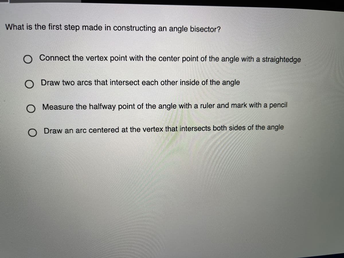 What is the first step made in constructing an angle bisector?
Connect the vertex point with the center point of the angle with a straightedge
Draw two arcs that intersect each other inside of the angle
Measure the halfway point of the angle with a ruler and mark with a pencil
Draw an arc centered at the vertex that intersects both sides of the angle
