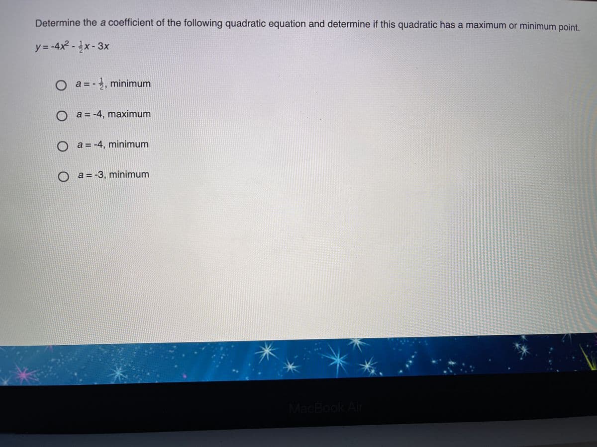 Determine the a coefficient of the following quadratic equation and determine if this quadratic has a maximum or minimum point.
y = -4x² - x- 3x
a = - , minimum
a = -4, maximum
a = -4, minimum
a = -3, minimum
MacBook Air
