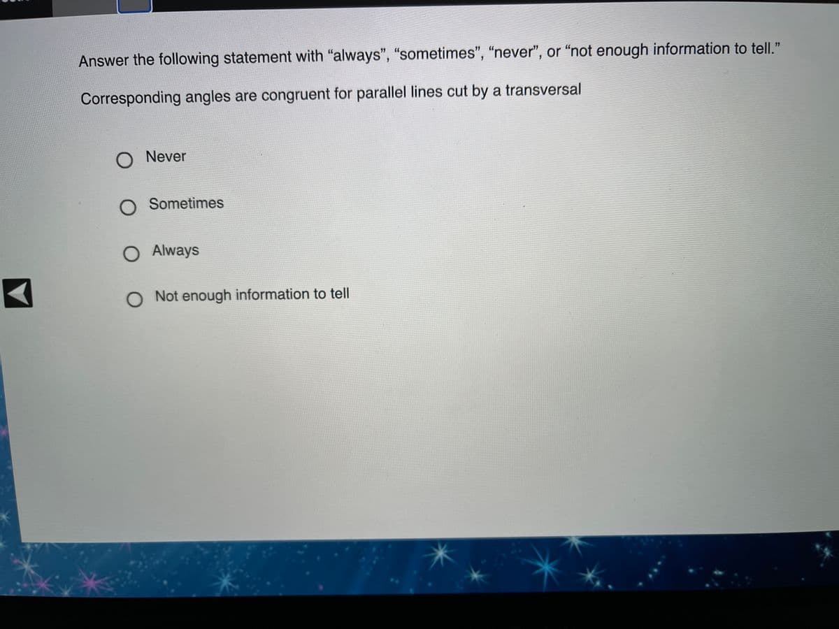 Answer the following statement with "always", "sometimes", "never", or “not enough information to tell."
Corresponding angles are congruent for parallel lines cut by a transversal
O Never
O Sometimes
O Always
O Not enough information to tell
