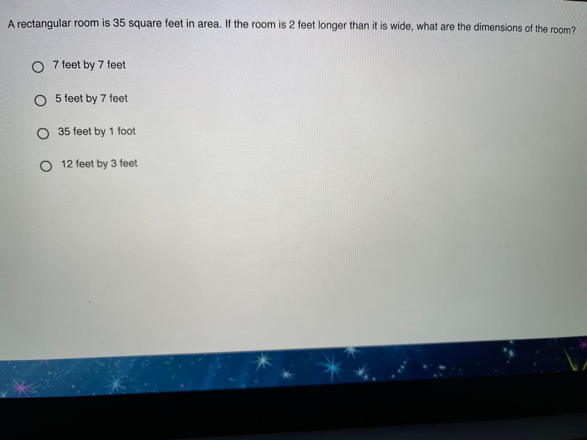 A rectangular room is 35 square feet in area. If the room is 2 feet longer than it is wide, what are the dimensions of the room?
O 7 feet by 7 feet
O 5 feet by 7 feet
O 35 feet by 1 foot
O 12 feet by 3 feet
