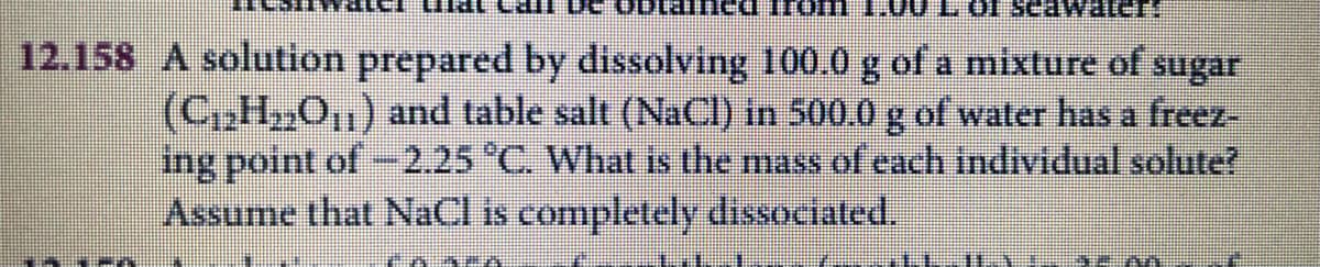 12.158 A solution prepared by dissolving 100.0 g of a mixture of sugar
(C,H,O1) and table salt (NaCI) in 500.0 g of water has a freez-
ing point of -2.25 C. What is the mass of each individual solute?
Assume that NaCl is completely dissociated.
