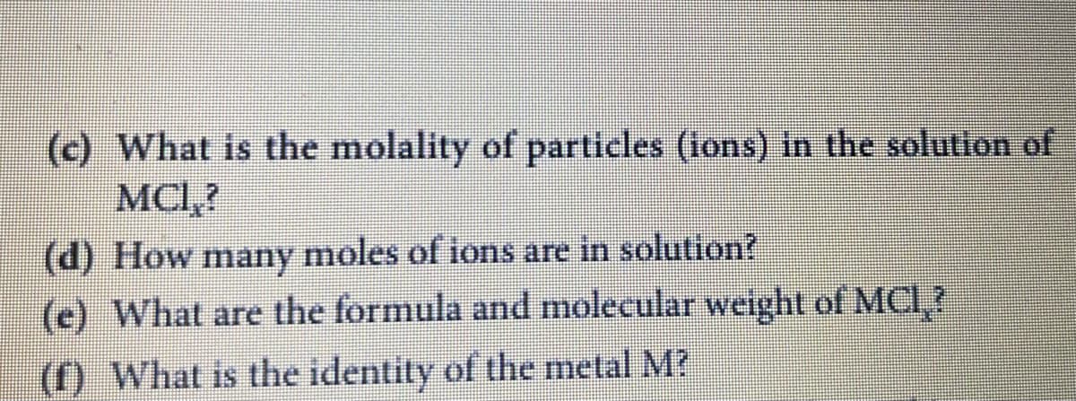 (c) What is the molality of particles (ions) in the solution of
MCI,?
(d) How many moles of ions are in solution?
(e) What are the formula and molecular weight of MCI?
(f) What is the identity of the metal M?
