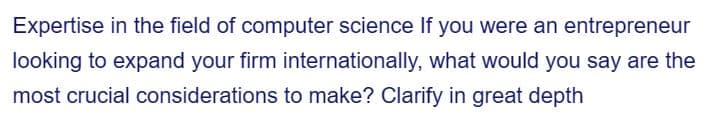 Expertise in the field of computer science If you were an entrepreneur
looking to expand your firm internationally, what would you say are the
most crucial considerations to make? Clarify in great depth