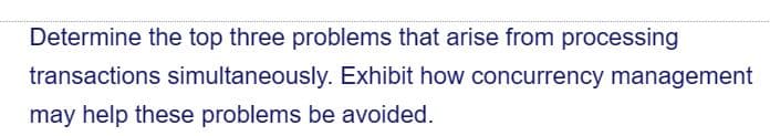 Determine the top three problems that arise from processing
transactions simultaneously. Exhibit how concurrency management
may help these problems be avoided.