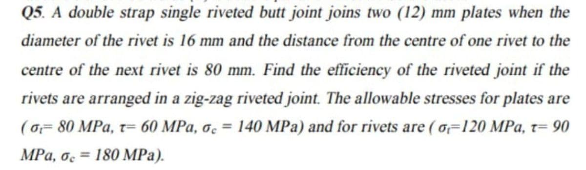 Q5. A double strap single riveted butt joint joins two (12) mm plates when the
diameter of the rivet is 16 mm and the distance from the centre of one rivet to the
centre of the next rivet is 80 mm. Find the efficiency of the riveted joint if the
rivets are arranged in a zig-zag riveted joint. The allowable stresses for plates are
(oF 80 MPa, t= 60 MPa, oc = 140 MPa) and for rivets are (o=120 MPa, t= 90
%3D
MPa, o. = 180 MPa).
