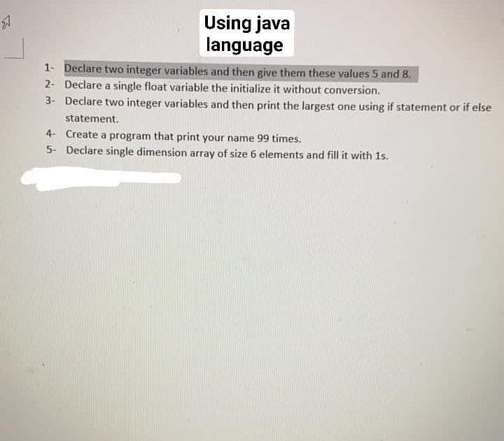 $7
Using java
language
1- Declare two integer variables and then give them these values 5 and 8.
2- Declare a single float variable the initialize it without conversion.
3- Declare two integer variables and then print the largest one using if statement or if else
statement.
4- Create a program that print your name 99 times.
5- Declare single dimension array of size 6 elements and fill it with 1s.