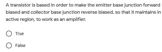 A transistor is based in order to make the emitter base junction forward
biased and collector base junction reverse biased, so that it maintains in
active region, to work as an amplifier.
True
False
