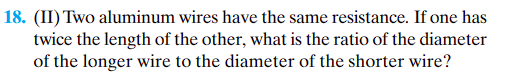 ### Problem 18:

**Question:** Two aluminum wires have the same resistance. If one has twice the length of the other, what is the ratio of the diameter of the longer wire to the diameter of the shorter wire?