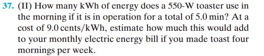 ### Question 37
**(II) How many kWh of energy does a 550-W toaster use in the morning if it is in operation for a total of 5.0 minutes? At a cost of 9.0 cents/kWh, estimate how much this would add to your monthly electric energy bill if you made toast four mornings per week.**

### Energy Consumption Calculation:
1. **Convert the operation time to hours:**
   \[
   5.0 \text{ minutes} = \frac{5.0}{60} \text{ hours} = 0.0833 \text{ hours}
   \]

2. **Calculate the energy usage in kWh:**
   \[
   \text{Energy (kWh)} = \text{Power (kW)} \times \text{Time (hours)}
   \]
   \[
   \text{Power} = 550 \text{ W} = 0.550 \text{ kW}
   \]
   \[
   \text{Energy} = 0.550 \text{ kW} \times 0.0833 \text{ hours} = 0.045815 \text{ kWh}
   \]

### Monthly Cost Calculation:
1. **Estimate the weekly energy consumption:**
   \[
   \text{Weekly energy} = \text{Daily energy} \times 4 \text{ days/week}
   \]
   \[
   \text{Weekly energy} = 0.045815 \text{ kWh/day} \times 4 \text{ days/week} = 0.18326 \text{ kWh/week}
   \]

2. **Convert the weekly usage to monthly:**
   \[
   \text{Monthly energy} = \text{Weekly energy} \times 4 \text{ weeks/month}
   \]
   \[
   \text{Monthly energy} = 0.18326 \text{ kWh/week} \times 4 \text{ weeks/month} = 0.73304 \text{ kWh/month}
   \]

3. **Calculate the monthly cost:**
   \[
   \text{Monthly cost} = \text{Monthly energy} \times \text{Cost per kWh}
   \]
   \[
   \text{Monthly cost} = 0.73304 \text{ kWh/month