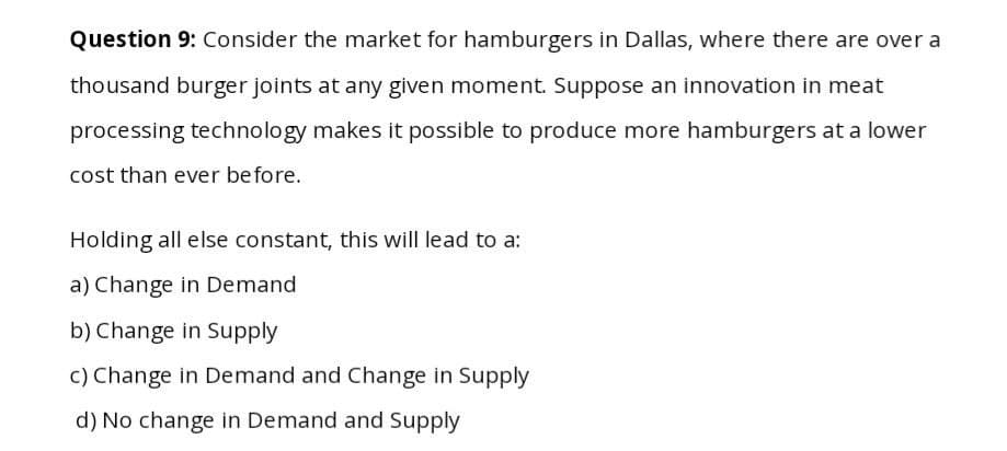 Question 9: Consider the market for hamburgers in Dallas, where there are over a
thousand burger joints at any given moment. Suppose an innovation in meat
processing technology makes it possible to produce more hamburgers at a lower
cost than ever before.
Holding all else constant, this will lead to a:
a) Change in Demand
b) Change in Supply
c) Change in Demand and Change in Supply
d) No change in Demand and Supply
