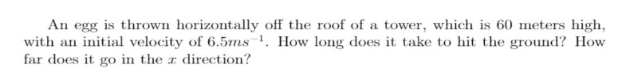 An egg is thrown horizontally off the roof of a tower, which is 60 meters high,
with an initial velocity of 6.5ms . How long does it take to hit the ground? How
far does it go in the r direction?
