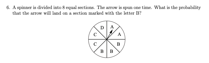 6. A spinner is divided into 8 equal sections. The arrow is spun one time. What is the probability
that the arrow will land on a section marked with the letter B?
с
с
DA
B
B
A
B