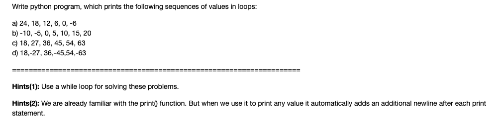 Write python program, which prints the following sequences of values in loops:
a) 24, 18, 12, 6, 0, -6
b) -10, -5, 0, 5, 10, 15, 20
c) 18, 27, 36, 45, 54, 63
d) 18,-27, 36,-45,54,-63
==============
====================
Hints(1): Use a while loop for solving these problems.
Hints(2): We are already familiar with the print() function. But when we use it to print any value it automatically adds an additional newline after each print
statement.
