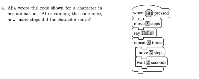 4. Alia wrote the code shown for a character in
her animation. After running the code once,
how many steps did the character move?
when GO pressed
move 5 steps
say Hello!
repeat times
move 3 steps
wait 2 seconds