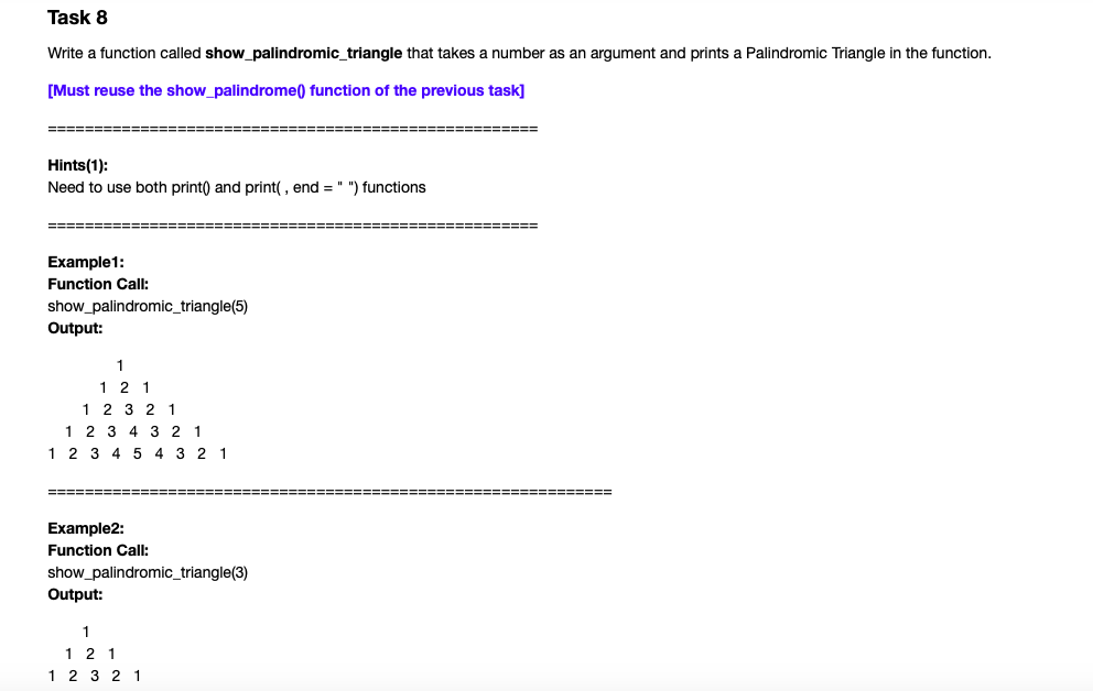 Task 8
Write a function called show_palindromic_triangle that takes a number as an argument and prints a Palindromic Triangle in the function.
[Must reuse the show_palindrome) function of the previous task]
==================
=======================
Hints(1):
Need to use both print) and print(, end = " ") functions
====
==D=D== ==
Example1:
Function Call:
show_palindromic_triangle(5)
Output:
1
1 2 1
1 2 3 2 1
1 2 3 4 3 21
1 2 3 4 5
4 3 2 1
=======
====== ===== ==
Example2:
Function Call:
show_palindromic_triangle(3)
Output:
1
1 2 1
1 2 3 2 1
