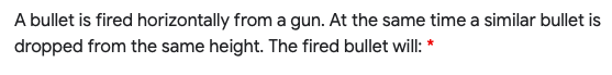 A bullet is fired horizontally from a gun. At the same time a similar bullet is
dropped from the same height. The fired bullet will: *
