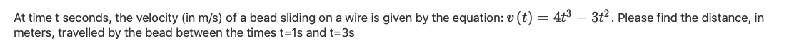 At time t seconds, the velocity (in m/s) of a bead sliding on a wire is given by the equation: v (t) = 4t3 – 3t2. Please find the distance, in
meters, travelled by the bead between the times t=1s and t=3s
